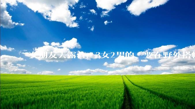 女朋友去露营，3女2男的，要在野外搭帐篷过一夜，她的闺蜜不想让我去，我该怎么办？