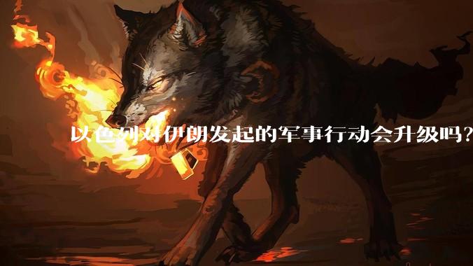 以色列对伊朗发起的军事行动会升级吗？可能爆发全面战争吗？
